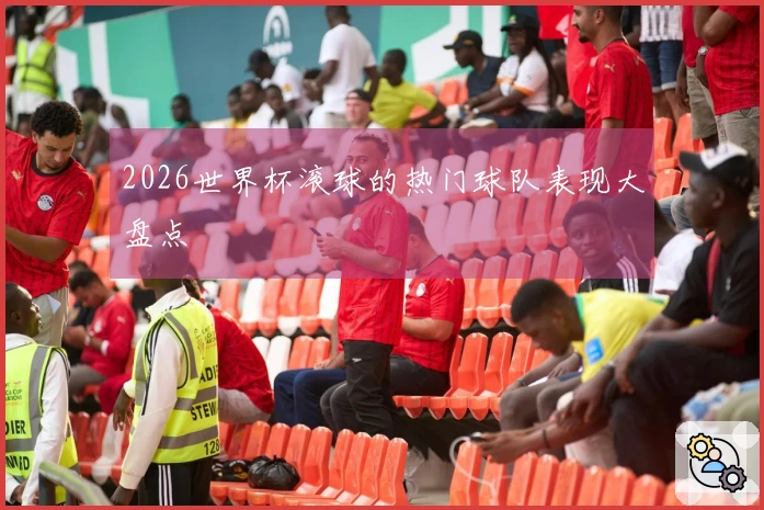 2026世界杯滚球的热门球队表现大盘点
