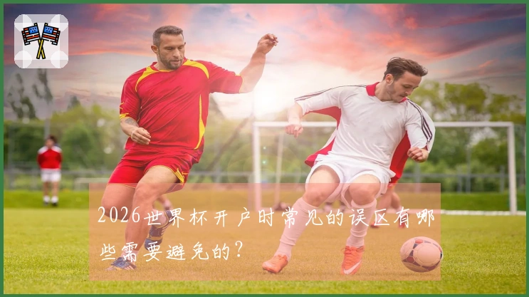 2026世界杯开户时常见的误区有哪些需要避免的？